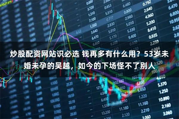 炒股配资网站识必选 钱再多有什么用？53岁未婚未孕的吴越，如今的下场怪不了别人