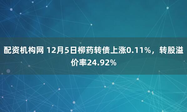 配资机构网 12月5日柳药转债上涨0.11%，转股溢价率24.92%