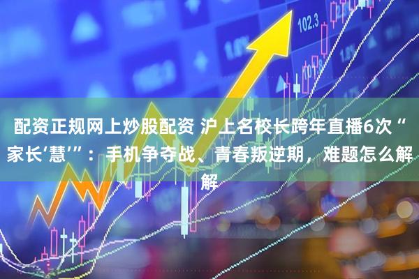 配资正规网上炒股配资 沪上名校长跨年直播6次“家长‘慧’”：手机争夺战、青春叛逆期，难题怎么解
