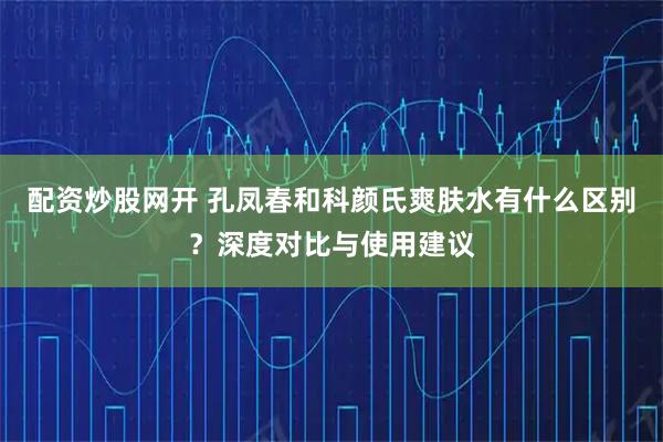 配资炒股网开 孔凤春和科颜氏爽肤水有什么区别？深度对比与使用建议