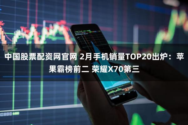 中国股票配资网官网 2月手机销量TOP20出炉：苹果霸榜前二 荣耀X70第三