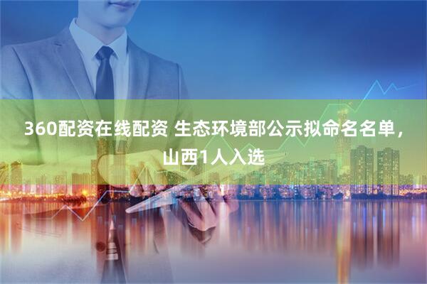 360配资在线配资 生态环境部公示拟命名名单，山西1人入选