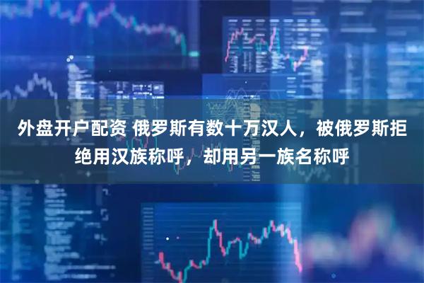 外盘开户配资 俄罗斯有数十万汉人，被俄罗斯拒绝用汉族称呼，却用另一族名称呼